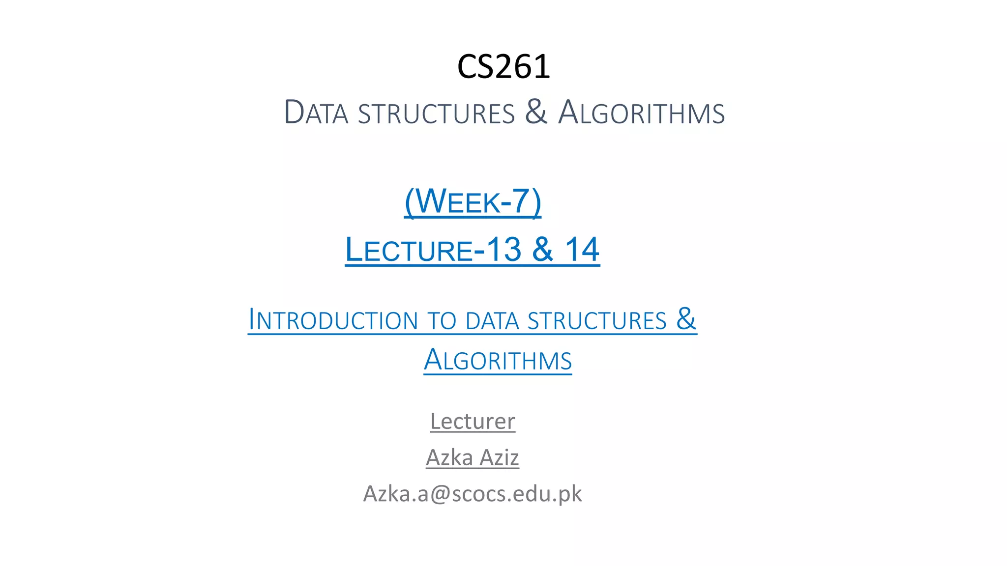CS261
DATA STRUCTURES & ALGORITHMS
(WEEK-7)
LECTURE-13 & 14
INTRODUCTION TO DATA STRUCTURES &
ALGORITHMS
Lecturer
Azka Aziz
Azka.a@scocs.edu.pk
 
