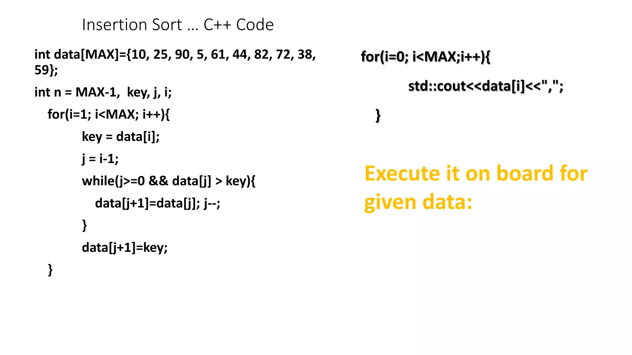 Insertion Sort … C++ Code
int data[MAX]={10, 25, 90, 5, 61, 44, 82, 72, 38,
59};
int n = MAX-1, key, j, i;
for(i=1; i<MAX; i++){
key = data[i];
j = i-1;
while(j>=0 && data[j] > key){
data[j+1]=data[j]; j--;
}
data[j+1]=key;
}
for(i=0; i<MAX;i++){
std::cout<<data[i]<<",";
}
Execute it on board for
given data:
 