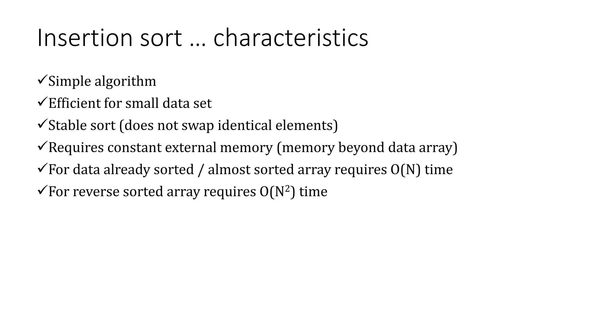 Insertion sort … characteristics
Simple algorithm
Efficient for small data set
Stable sort (does not swap identical elements)
Requires constant external memory (memory beyond data array)
For data already sorted / almost sorted array requires O(N) time
For reverse sorted array requires O(N2) time
 