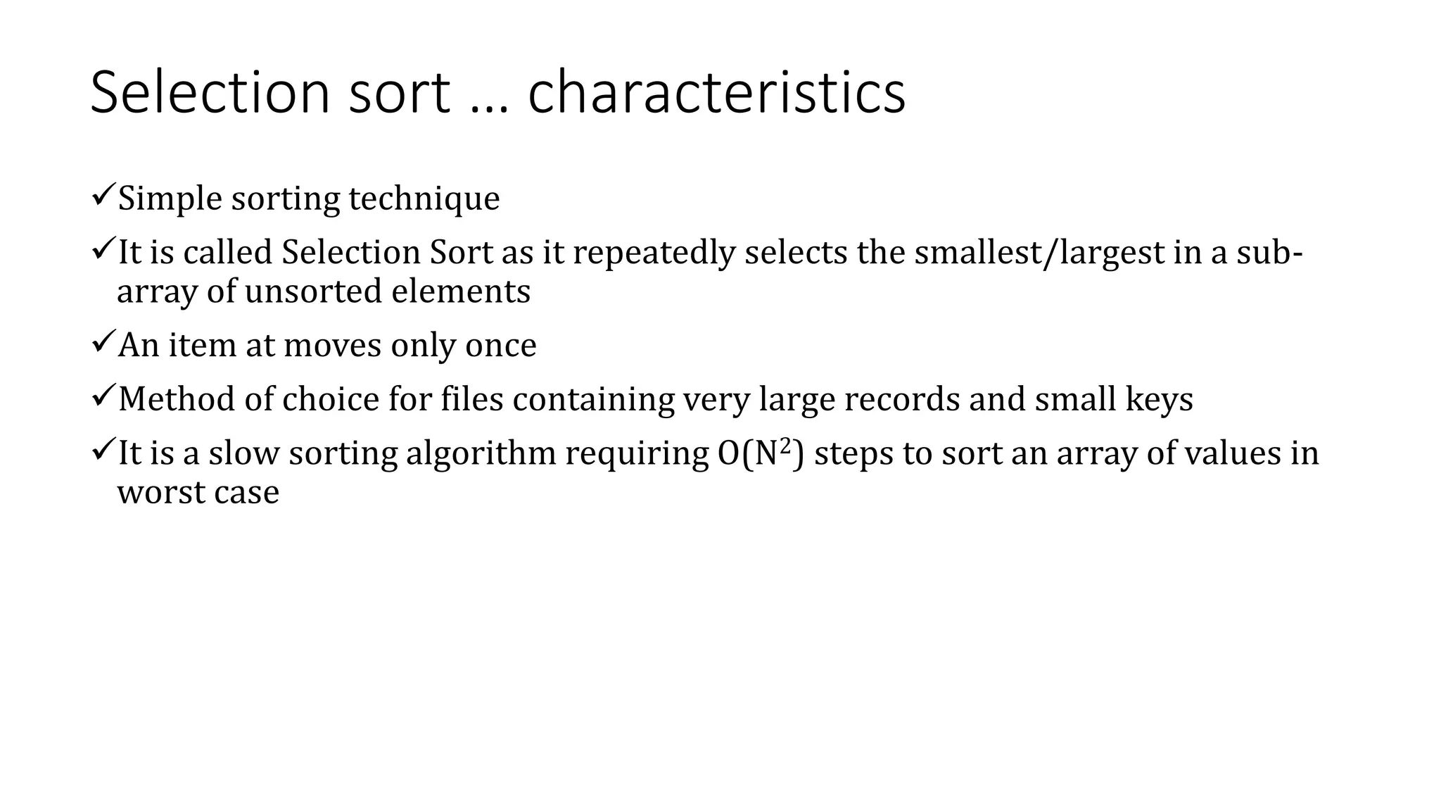 Selection sort … characteristics
Simple sorting technique
It is called Selection Sort as it repeatedly selects the smallest/largest in a sub-
array of unsorted elements
An item at moves only once
Method of choice for files containing very large records and small keys
It is a slow sorting algorithm requiring O(N2) steps to sort an array of values in
worst case
 