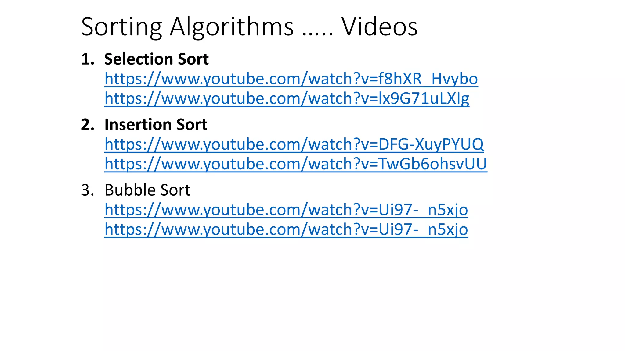 Sorting Algorithms ….. Videos
1. Selection Sort
https://www.youtube.com/watch?v=f8hXR_Hvybo
https://www.youtube.com/watch?v=lx9G71uLXIg
2. Insertion Sort
https://www.youtube.com/watch?v=DFG-XuyPYUQ
https://www.youtube.com/watch?v=TwGb6ohsvUU
3. Bubble Sort
https://www.youtube.com/watch?v=Ui97-_n5xjo
https://www.youtube.com/watch?v=Ui97-_n5xjo
 