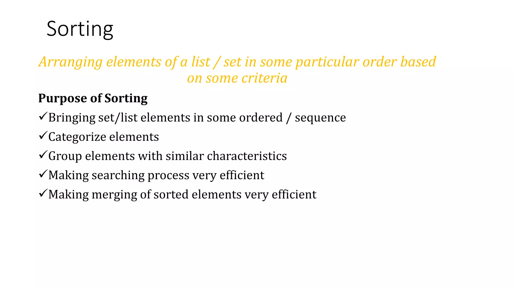 Sorting
Arranging elements of a list / set in some particular order based
on some criteria
Purpose of Sorting
Bringing set/list elements in some ordered / sequence
Categorize elements
Group elements with similar characteristics
Making searching process very efficient
Making merging of sorted elements very efficient
 