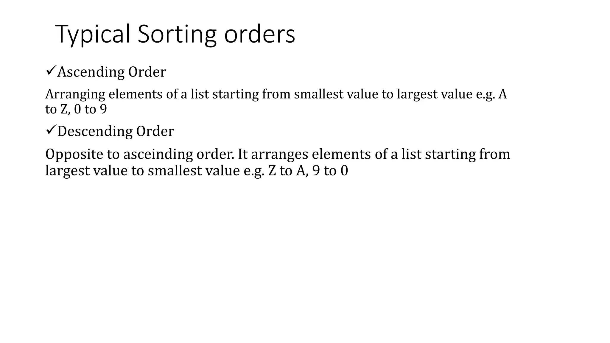 Typical Sorting orders
Ascending Order
Arranging elements of a list starting from smallest value to largest value e.g. A
to Z, 0 to 9
Descending Order
Opposite to asceinding order. It arranges elements of a list starting from
largest value to smallest value e.g. Z to A, 9 to 0
 