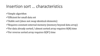 Insertion sort … characteristics
Simple algorithm
Efficient for small data set
Stable sort (does not swap identical elements)
Requires constant external memory (memory beyond data array)
For data already sorted / almost sorted array requires O(N) time
For reverse sorted array requires O(N2) time
 