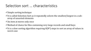 Selection sort … characteristics
Simple sorting technique
It is called Selection Sort as it repeatedly selects the smallest/largest in a sub-
array of unsorted elements
An item at moves only once
Method of choice for files containing very large records and small keys
It is a slow sorting algorithm requiring O(N2) steps to sort an array of values in
worst case
 