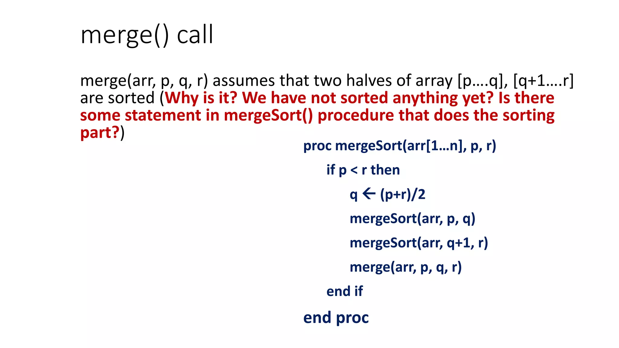 merge() call
merge(arr, p, q, r) assumes that two halves of array [p….q], [q+1….r]
are sorted (Why is it? We have not sorted anything yet? Is there
some statement in mergeSort() procedure that does the sorting
part?)
proc mergeSort(arr[1…n], p, r)
if p < r then
q  (p+r)/2
mergeSort(arr, p, q)
mergeSort(arr, q+1, r)
merge(arr, p, q, r)
end if
end proc
 