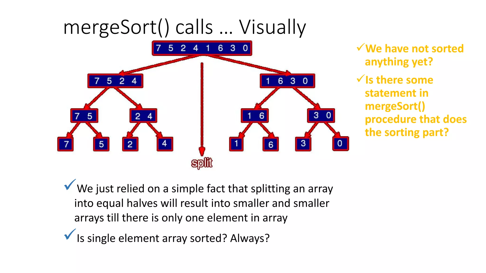 mergeSort() calls … Visually
We have not sorted
anything yet?
Is there some
statement in
mergeSort()
procedure that does
the sorting part?
We just relied on a simple fact that splitting an array
into equal halves will result into smaller and smaller
arrays till there is only one element in array
Is single element array sorted? Always?
 