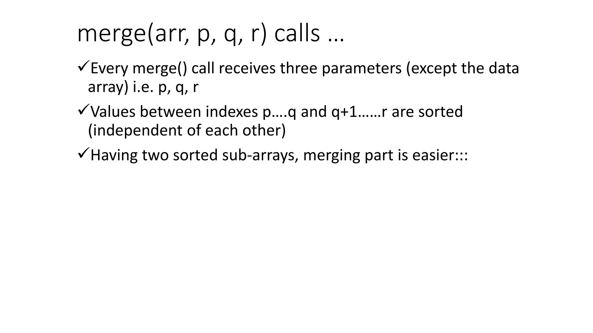 merge(arr, p, q, r) calls …
Every merge() call receives three parameters (except the data
array) i.e. p, q, r
Values between indexes p….q and q+1……r are sorted
(independent of each other)
Having two sorted sub-arrays, merging part is easier:::
 
