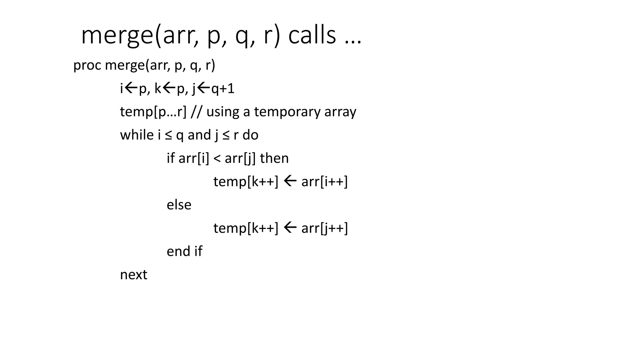 merge(arr, p, q, r) calls …
proc merge(arr, p, q, r)
ip, kp, jq+1
temp[p…r] // using a temporary array
while i ≤ q and j ≤ r do
if arr[i] < arr[j] then
temp[k++]  arr[i++]
else
temp[k++]  arr[j++]
end if
next
 