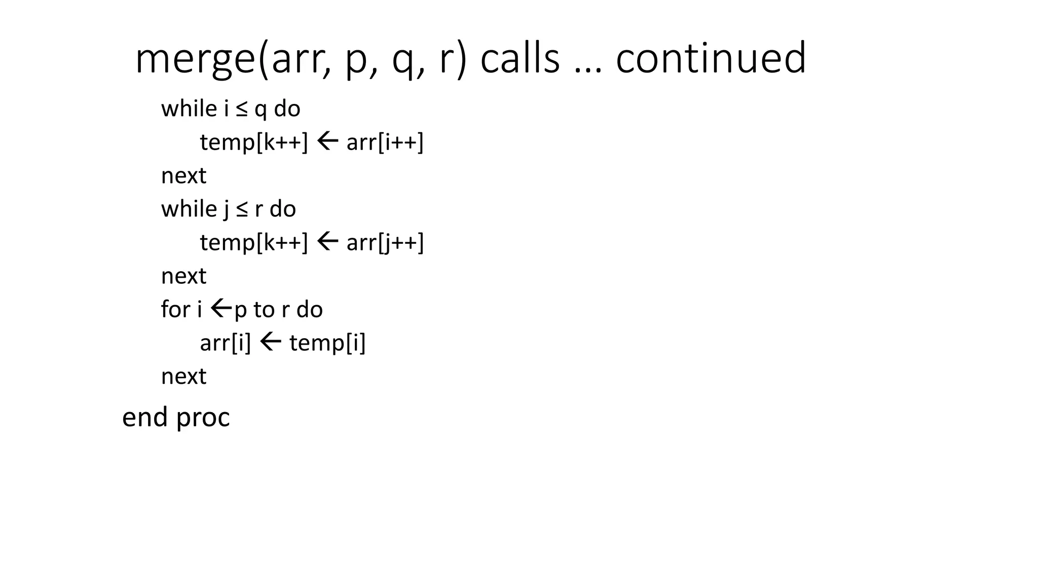 merge(arr, p, q, r) calls … continued
while i ≤ q do
temp[k++]  arr[i++]
next
while j ≤ r do
temp[k++]  arr[j++]
next
for i p to r do
arr[i]  temp[i]
next
end proc
 