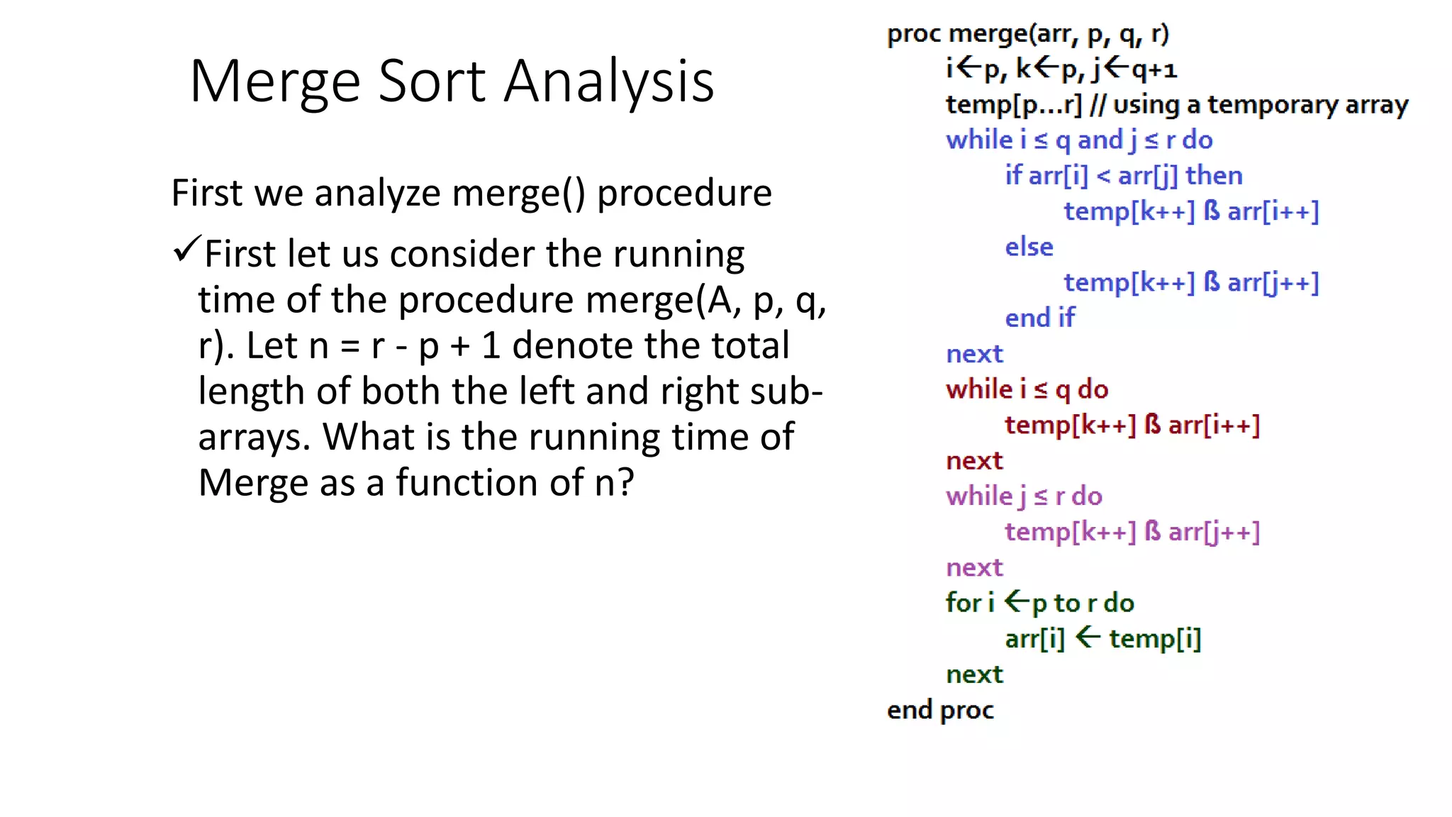 Merge Sort Analysis
First we analyze merge() procedure
First let us consider the running
time of the procedure merge(A, p, q,
r). Let n = r - p + 1 denote the total
length of both the left and right sub-
arrays. What is the running time of
Merge as a function of n?
 