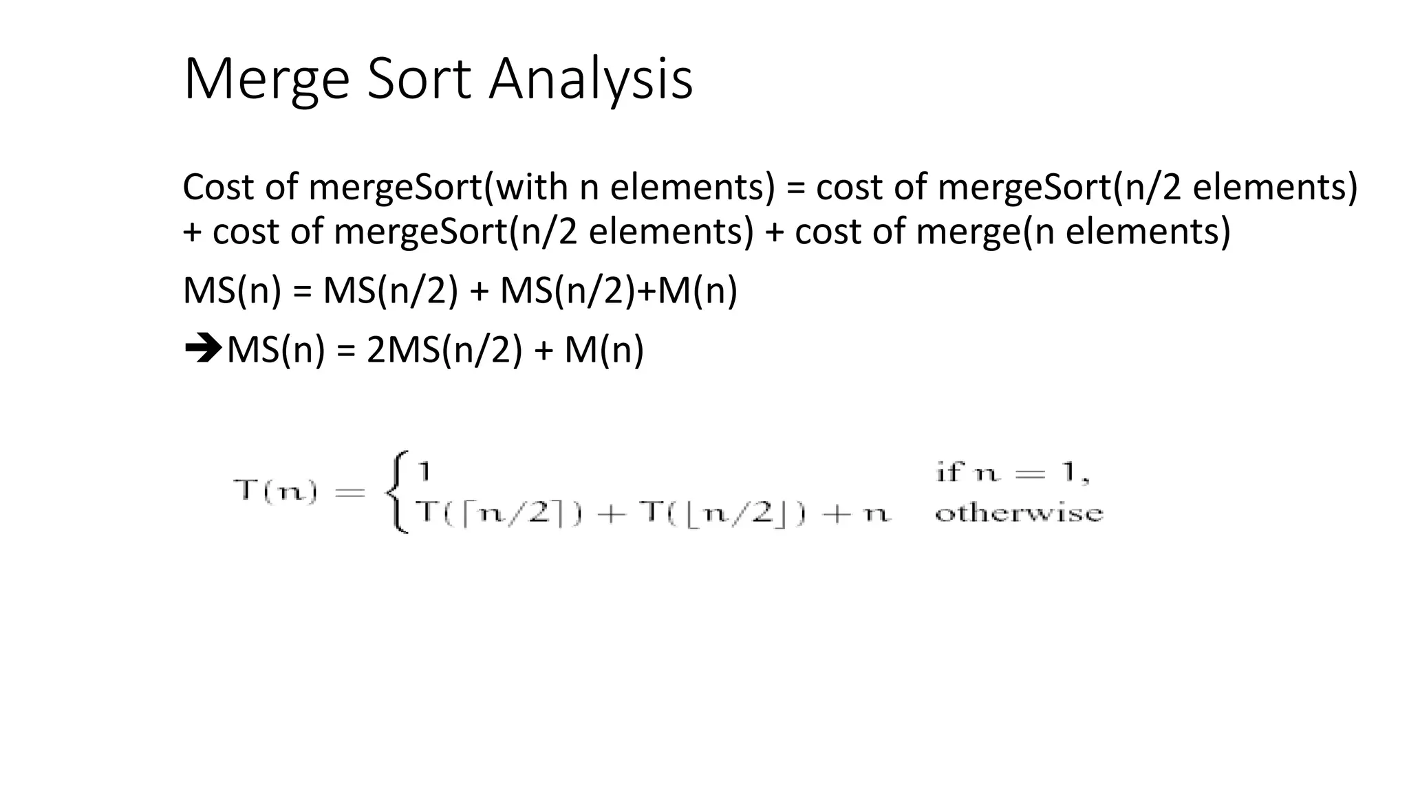 Merge Sort Analysis
Cost of mergeSort(with n elements) = cost of mergeSort(n/2 elements)
+ cost of mergeSort(n/2 elements) + cost of merge(n elements)
MS(n) = MS(n/2) + MS(n/2)+M(n)
MS(n) = 2MS(n/2) + M(n)
 