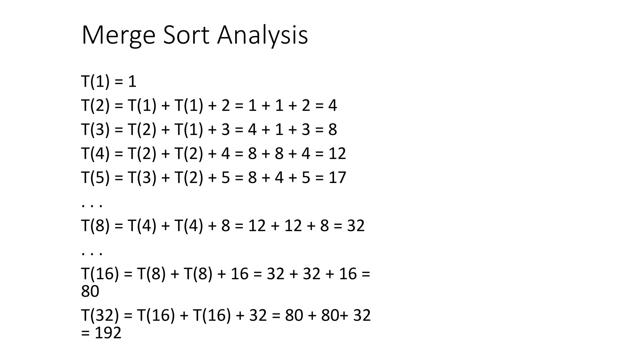 Merge Sort Analysis
T(1) = 1
T(2) = T(1) + T(1) + 2 = 1 + 1 + 2 = 4
T(3) = T(2) + T(1) + 3 = 4 + 1 + 3 = 8
T(4) = T(2) + T(2) + 4 = 8 + 8 + 4 = 12
T(5) = T(3) + T(2) + 5 = 8 + 4 + 5 = 17
. . .
T(8) = T(4) + T(4) + 8 = 12 + 12 + 8 = 32
. . .
T(16) = T(8) + T(8) + 16 = 32 + 32 + 16 =
80
T(32) = T(16) + T(16) + 32 = 80 + 80+ 32
= 192
 