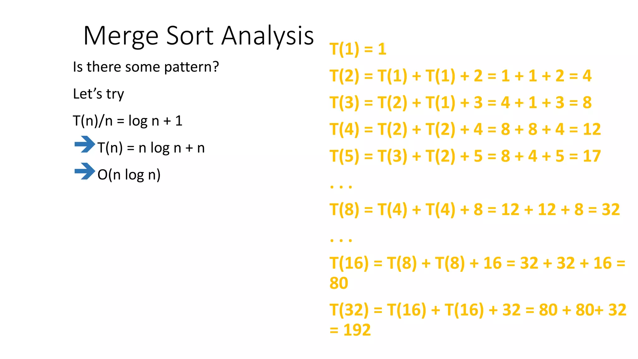 Merge Sort Analysis T(1) = 1
T(2) = T(1) + T(1) + 2 = 1 + 1 + 2 = 4
T(3) = T(2) + T(1) + 3 = 4 + 1 + 3 = 8
T(4) = T(2) + T(2) + 4 = 8 + 8 + 4 = 12
T(5) = T(3) + T(2) + 5 = 8 + 4 + 5 = 17
. . .
T(8) = T(4) + T(4) + 8 = 12 + 12 + 8 = 32
. . .
T(16) = T(8) + T(8) + 16 = 32 + 32 + 16 =
80
T(32) = T(16) + T(16) + 32 = 80 + 80+ 32
= 192
Is there some pattern?
Let’s try
T(n)/n = log n + 1
T(n) = n log n + n
O(n log n)
 