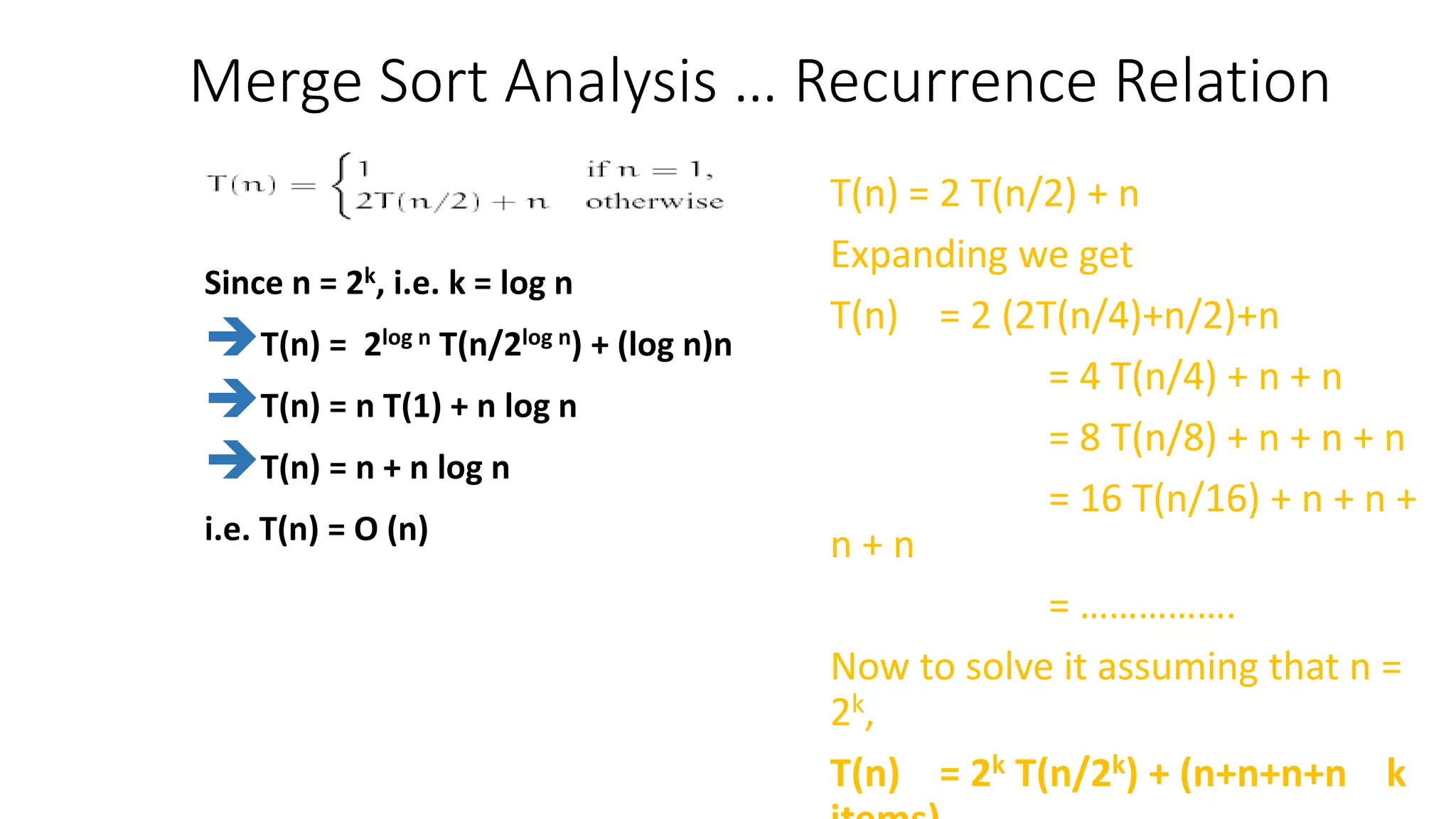Merge Sort Analysis … Recurrence Relation
T(n) = 2 T(n/2) + n
Expanding we get
T(n) = 2 (2T(n/4)+n/2)+n
= 4 T(n/4) + n + n
= 8 T(n/8) + n + n + n
= 16 T(n/16) + n + n +
n + n
= …………….
Now to solve it assuming that n =
2k,
T(n) = 2k T(n/2k) + (n+n+n+n k
Since n = 2k, i.e. k = log n
T(n) = 2log n T(n/2log n) + (log n)n
T(n) = n T(1) + n log n
T(n) = n + n log n
i.e. T(n) = O (n)
 