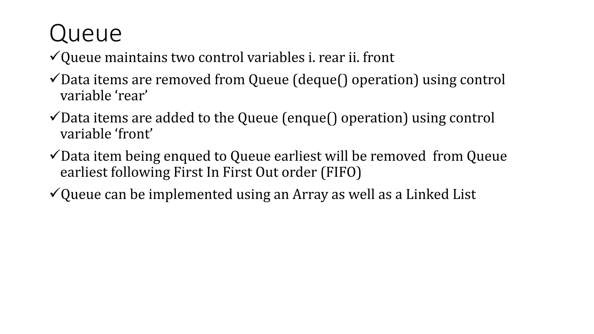 Queue
Queue maintains two control variables i. rear ii. front
Data items are removed from Queue (deque() operation) using control
variable ‘rear’
Data items are added to the Queue (enque() operation) using control
variable ‘front’
Data item being enqued to Queue earliest will be removed from Queue
earliest following First In First Out order (FIFO)
Queue can be implemented using an Array as well as a Linked List
 