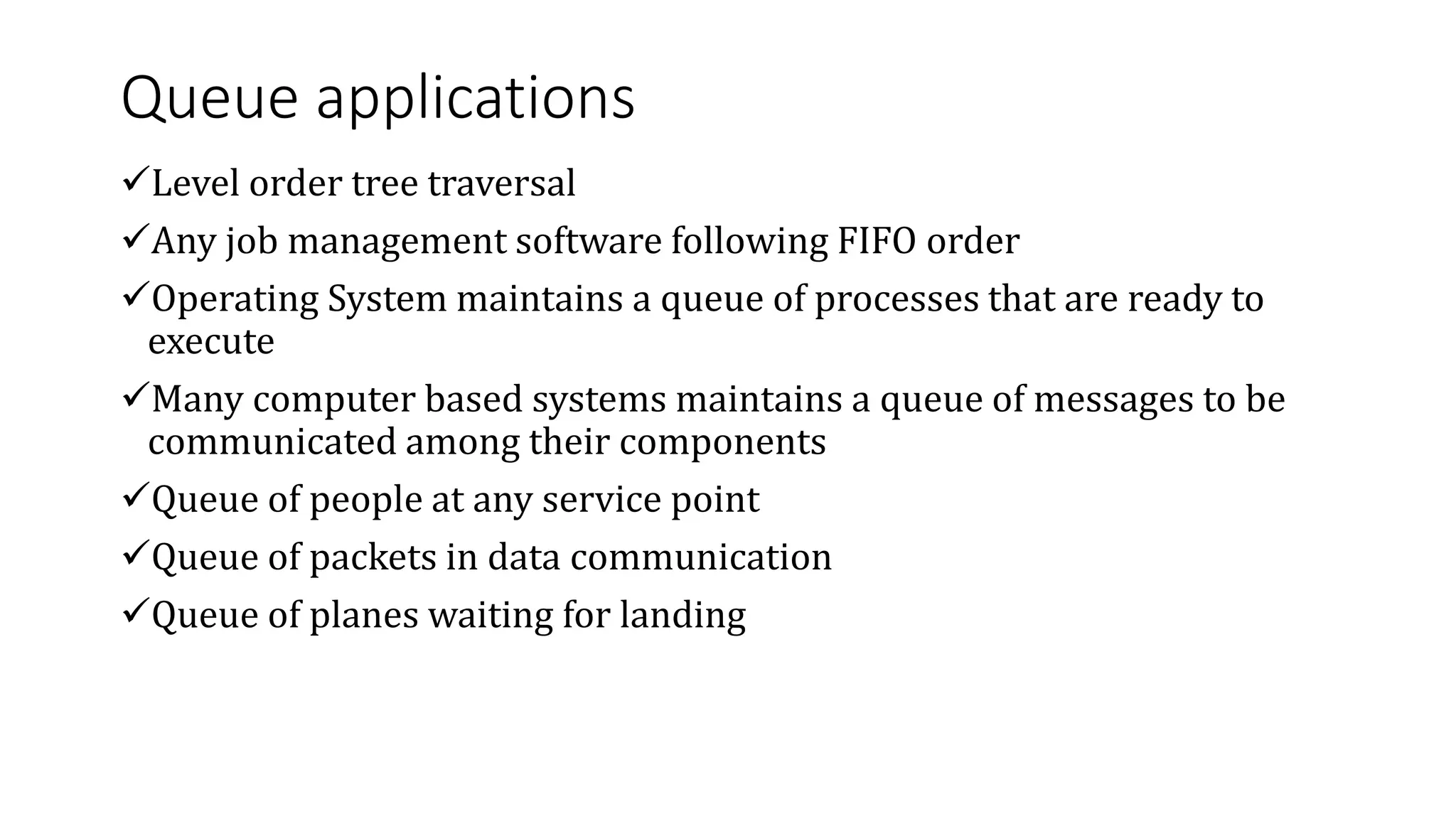 Queue applications
Level order tree traversal
Any job management software following FIFO order
Operating System maintains a queue of processes that are ready to
execute
Many computer based systems maintains a queue of messages to be
communicated among their components
Queue of people at any service point
Queue of packets in data communication
Queue of planes waiting for landing
 