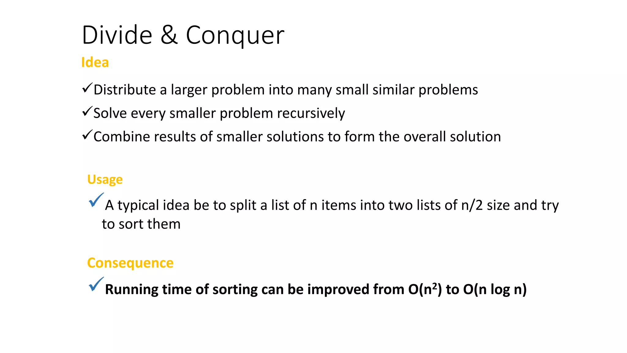 Divide & Conquer
Idea
Distribute a larger problem into many small similar problems
Solve every smaller problem recursively
Combine results of smaller solutions to form the overall solution
Usage
A typical idea be to split a list of n items into two lists of n/2 size and try
to sort them
Consequence
Running time of sorting can be improved from O(n2) to O(n log n)
 