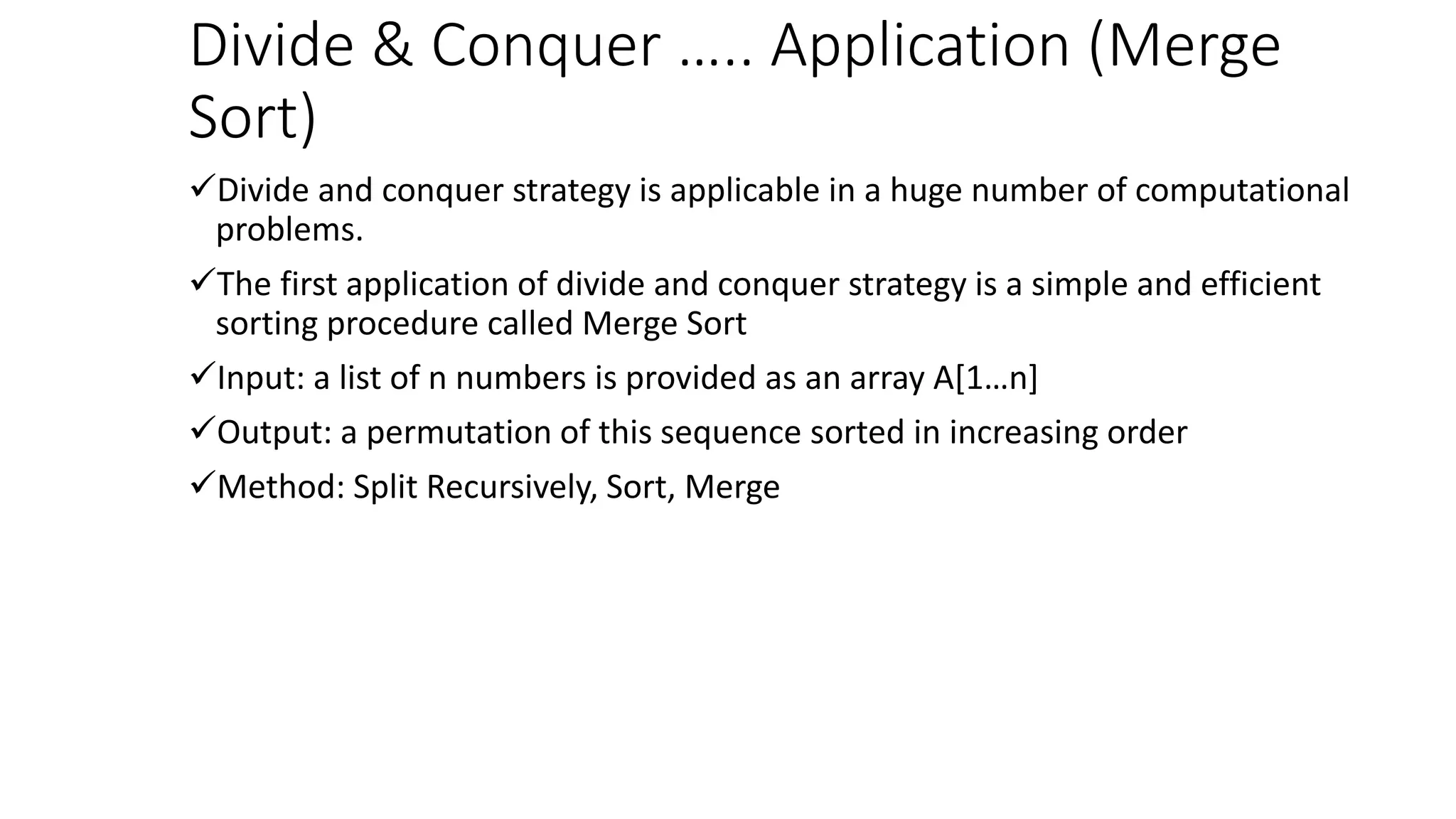 Divide & Conquer ….. Application (Merge
Sort)
Divide and conquer strategy is applicable in a huge number of computational
problems.
The first application of divide and conquer strategy is a simple and efficient
sorting procedure called Merge Sort
Input: a list of n numbers is provided as an array A[1…n]
Output: a permutation of this sequence sorted in increasing order
Method: Split Recursively, Sort, Merge
 