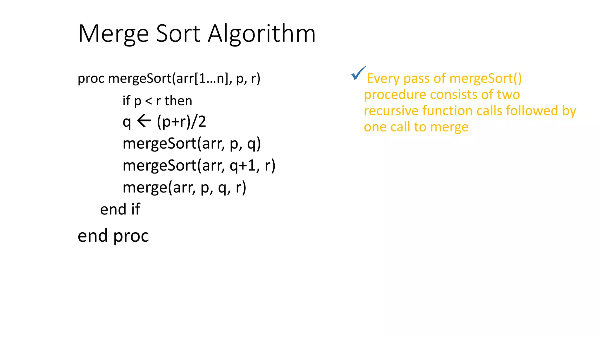 Merge Sort Algorithm
proc mergeSort(arr[1…n], p, r)
if p < r then
q  (p+r)/2
mergeSort(arr, p, q)
mergeSort(arr, q+1, r)
merge(arr, p, q, r)
end if
end proc
Every pass of mergeSort()
procedure consists of two
recursive function calls followed by
one call to merge
 