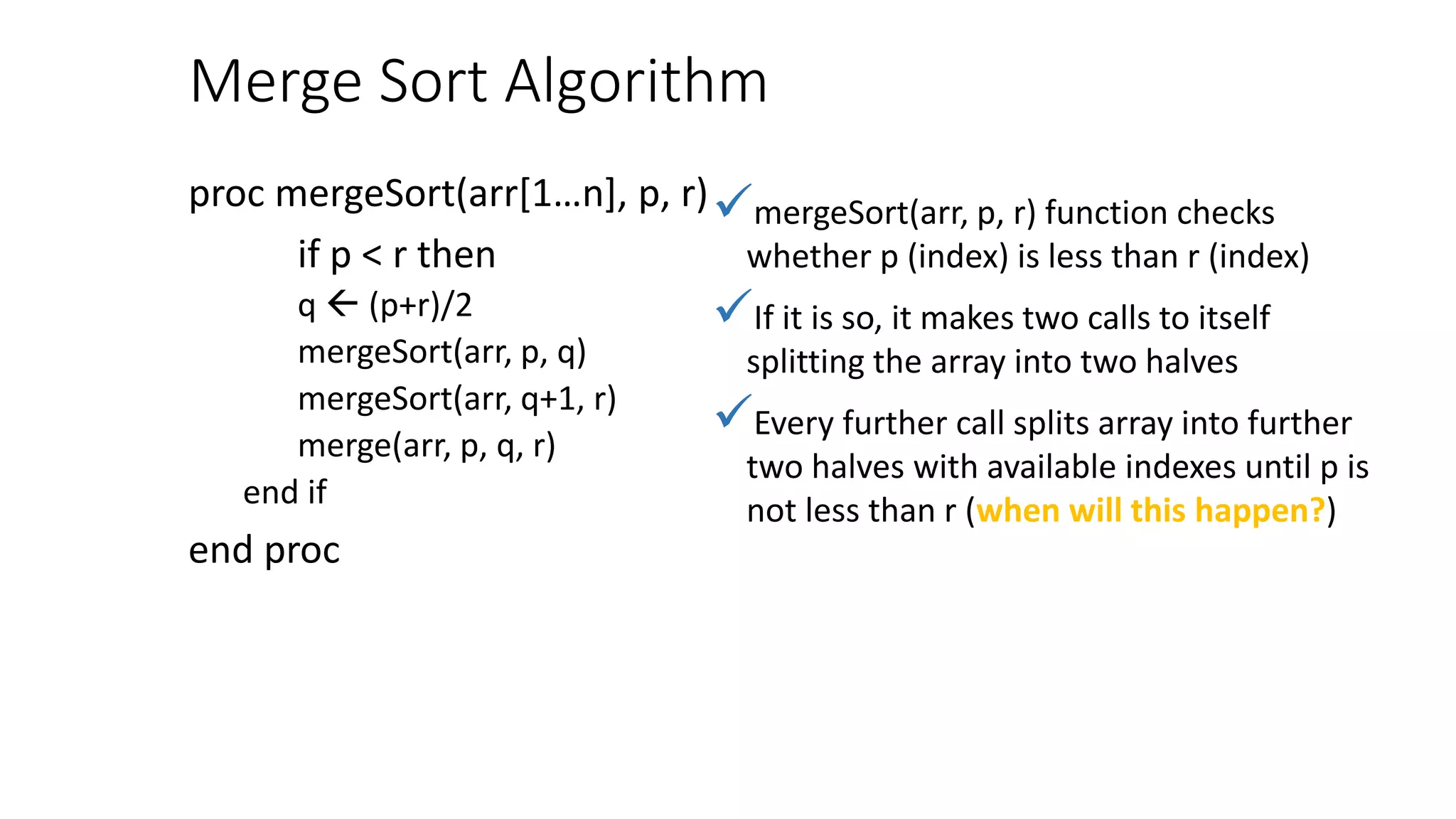 Merge Sort Algorithm
proc mergeSort(arr[1…n], p, r)
if p < r then
q  (p+r)/2
mergeSort(arr, p, q)
mergeSort(arr, q+1, r)
merge(arr, p, q, r)
end if
end proc
mergeSort(arr, p, r) function checks
whether p (index) is less than r (index)
If it is so, it makes two calls to itself
splitting the array into two halves
Every further call splits array into further
two halves with available indexes until p is
not less than r (when will this happen?)
 