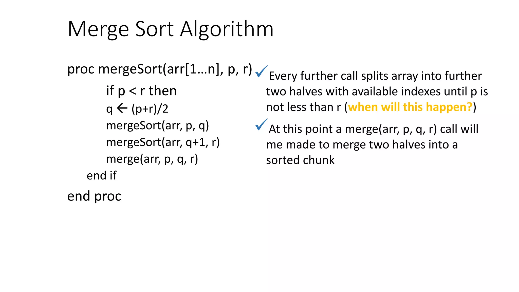 Merge Sort Algorithm
proc mergeSort(arr[1…n], p, r)
if p < r then
q  (p+r)/2
mergeSort(arr, p, q)
mergeSort(arr, q+1, r)
merge(arr, p, q, r)
end if
end proc
Every further call splits array into further
two halves with available indexes until p is
not less than r (when will this happen?)
At this point a merge(arr, p, q, r) call will
me made to merge two halves into a
sorted chunk
 