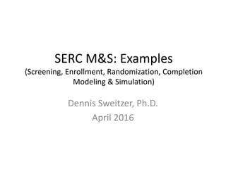 SERC	
  M&S:	
  Examples
(Screening,	
  Enrollment,	
  Randomization,	
  Completion	
  
Modeling	
  &	
  Simulation)
Dennis	
  Sweitzer,	
  Ph.D.
April	
  2016
 