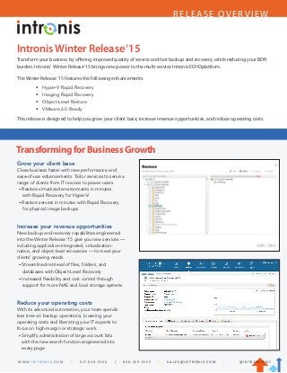 RELEASE OVERVIEW
IntronisWinter Release‘15
Transform your business by offering improved quality of service and fast backup and recovery, while reducing your BDR
burden. Intronis’ Winter Release‘15 brings new power to the multi-service Intronis ECHOplatform.
The Winter Release ’15 features the following enhancements:
This release is designed to help you grow your client base, increase revenue opportunities, and reduce operating costs.
TransformingforBusinessGrowth
Grow your client base
Close business faster with new performance and
ease-of-use enhancements. Tailor services to serve a
range of clients from IT novices to power users.
• Restore virtualized environments in minutes
with Rapid Recovery for Hyper-V
• Restore servers in minutes with Rapid Recovery
for physical image backups
Increase your revenue opportunities
New backup and recovery capabilities engineered
into the Winter Release ‘15 give you new services —
including application-integrated, virtualization-
native, and object-level recoveries — to meet your
clients’ growing needs.
• Streamlined retrieval of files, folders, and
databases with Object-Level Recovery
• Increased flexibility and cost control through
support for more NAS and local storage systems
Reduce your operating costs
With its advanced automation, your team spends
less time on backup operations, lowering your
operating costs and liberating your IT experts to
focus on high-margin or strategic work.
• Simplify administration of large account lists
with the new search function engineered into
every page
W W W. I N T R O N I S . C O M | 617. 9 4 8 . 5 3 0 0 / 8 0 0 . 5 6 9. 0 1 5 5 | S A L E S @ I N T R O N I S . C O M | @ I N T R O N I S I N C
•	 Hyper-V Rapid Recovery
•	 Imaging Rapid Recovery
•	 Object-Level Restore
•	 VMware 6.0 Ready
 