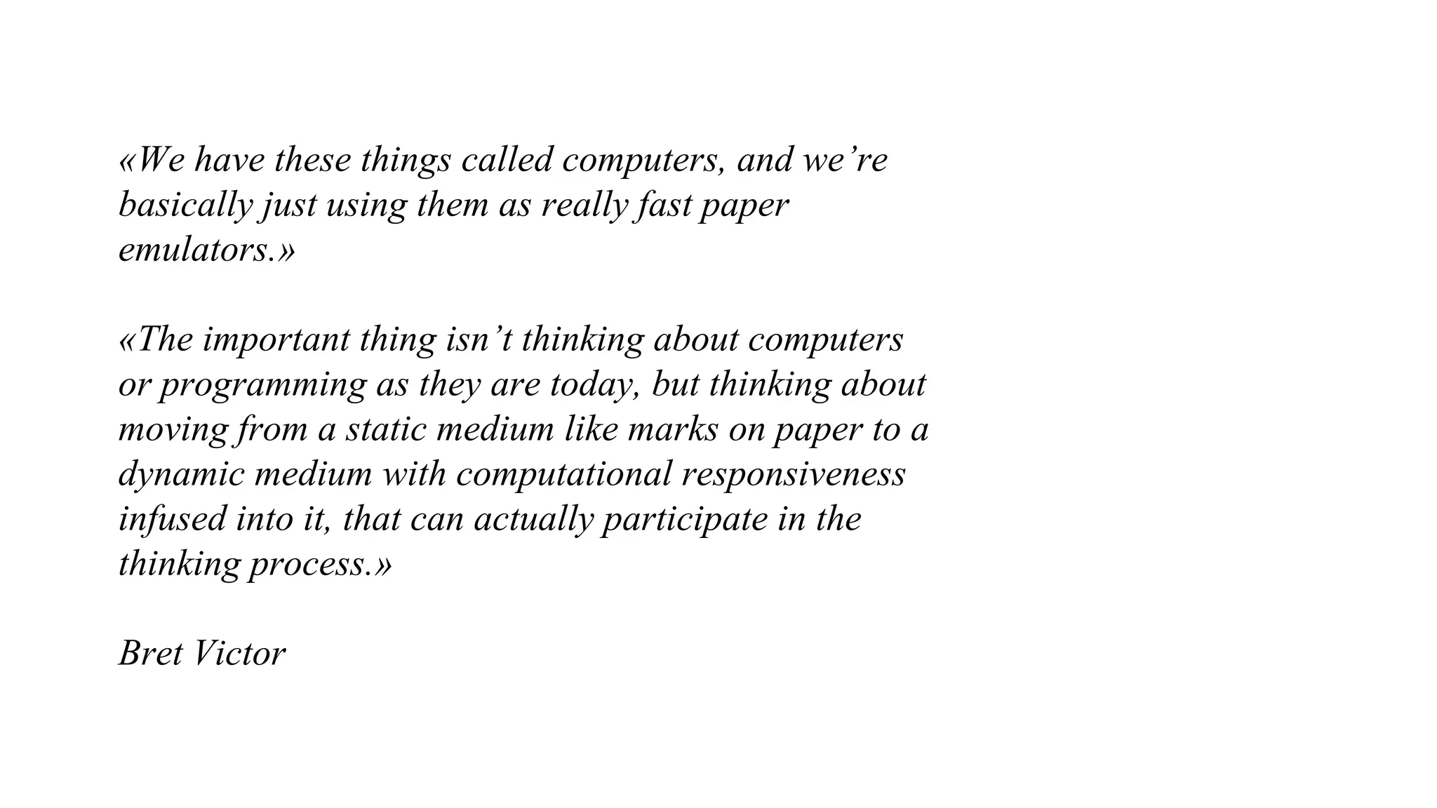 «We have these things called computers, and we’re
basically just using them as really fast paper
emulators.»
«The important thing isn’t thinking about computers
or programming as they are today, but thinking about
moving from a static medium like marks on paper to a
dynamic medium with computational responsiveness
infused into it, that can actually participate in the
thinking process.»
Bret Victor
 