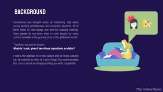 BACKGROUND
Coronavirus has brought about an interesting fact about
young working professionals and university students. All of
them relied on take-aways and dine-ins skipping cooking.
Most people do not know what to cook despite so many
options available in the grocery store in this globalized world.
Therefore, we want to answer:
What do I cook, given I have these ingredients available?
Food is the gateway to a new culture and so many cultures
can be explored by what is in your fridge. Our engine enables
this cross cultural exchange by telling you what is possible!
Infinite Players
 