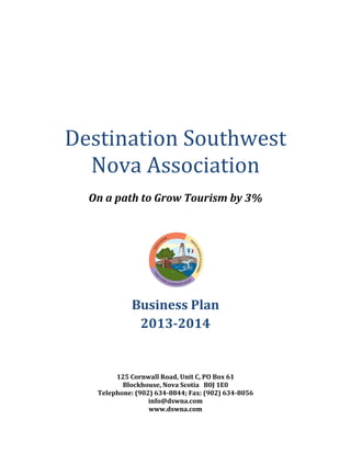 Destination Southwest
Nova Association
On a path to Grow Tourism by 3%
Business Plan
2013-2014
125 Cornwall Road, Unit C, PO Box 61
Blockhouse, Nova Scotia B0J 1E0
Telephone: (902) 634-8844; Fax: (902) 634-8056
info@dswna.com
www.dswna.com
 