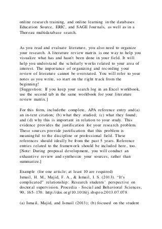 online research training, and online learning in the databases
Education Source, ERIC, and SAGE Journals, as well as in a
Thoreau multidatabase search.
As you read and evaluate literature, you also need to organize
your research. A literature review matrix is one way to help you
visualize what has and hasn't been done in your field. It will
help you understand the scholarly works related to your area of
interest. The importance of organizing and recording your
review of literature cannot be overstated. You will refer to your
notes as you write, so start on the right track from the
beginning!
[Suggestion: If you keep your search log in an Excel workbook,
use the second tab in the same workbook for your literature
review matrix.]
For this form, includethe complete, APA reference entry and(a)
an in-text citation; (b) what they studied; (c) what they found;
and (d) why this is important in relation to your study. This
evidence provides the justification for your research problem.
These sources provide justification that this problem is
meaningful to the discipline or professional field. These
references should ideally be from the past 5 years. Reference
entries related to the framework should be included here, too.
[Note: During proposal development, you will conduct an
exhaustive review and synthesize your sources, rather than
summarize.]
Example (for one article; at least 10 are required)
Ismail, H. M., Majid, F. A., & Ismail, I. S. (2013). “It’s
complicated” relationship: Research students’ perspective on
doctoral supervision. Procedia - Social and Behavioral Sciences,
90, 165–170. http://doi.org/10.1016/j.sbspro.2013.07.078
(a) Ismail, Majid, and Ismail (2013); (b) focused on the student
 