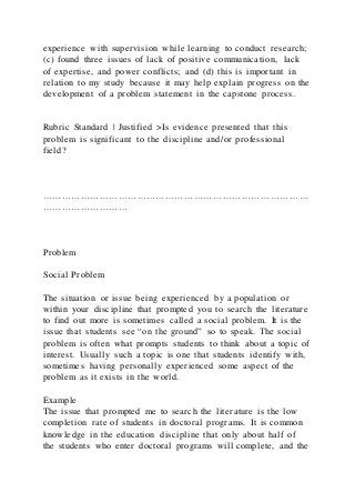 experience with supervision while learning to conduct research;
(c) found three issues of lack of positive communication, lack
of expertise, and power conflicts; and (d) this is important in
relation to my study because it may help explain progress on the
development of a problem statement in the capstone process.
Rubric Standard | Justified >Is evidence presented that this
problem is significant to the discipline and/or professional
field?
…………………………………………………………………………
………………………
Problem
Social Problem
The situation or issue being experienced by a population or
within your discipline that prompted you to search the literature
to find out more is sometimes called a social problem. It is the
issue that students see “on the ground” so to speak. The social
problem is often what prompts students to think about a topic of
interest. Usually such a topic is one that students identify with,
sometimes having personally experienced some aspect of the
problem as it exists in the world.
Example
The issue that prompted me to search the literature is the low
completion rate of students in doctoral programs. It is common
knowledge in the education discipline that only about half of
the students who enter doctoral programs will complete, and the
 