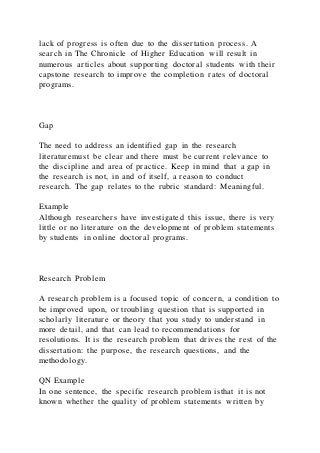 lack of progress is often due to the dissertation process. A
search in The Chronicle of Higher Education will result in
numerous articles about supporting doctoral students with their
capstone research to improve the completion rates of doctoral
programs.
Gap
The need to address an identified gap in the research
literaturemust be clear and there must be current relevance to
the discipline and area of practice. Keep in mind that a gap in
the research is not, in and of itself, a reason to conduct
research. The gap relates to the rubric standard: Meaningful.
Example
Although researchers have investigated this issue, there is very
little or no literature on the development of problem statements
by students in online doctoral programs.
Research Problem
A research problem is a focused topic of concern, a condition to
be improved upon, or troubling question that is supported in
scholarly literature or theory that you study to understand in
more detail, and that can lead to recommendations for
resolutions. It is the research problem that drives the rest of the
dissertation: the purpose, the research questions, and the
methodology.
QN Example
In one sentence, the specific research problem isthat it is not
known whether the quality of problem statements written by
 