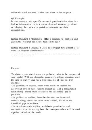 online doctoral students varies over time in the program.
QL Example
In one sentence, the specific research problem isthat there is a
lack of information on how online doctoral students go about
developing their research problem statement for their
dissertations.
Rubric Standard | Meaningful >Has a meaningful problem and
gap in the research literature been identified?
Rubric Standard | Original >Does this project have potential to
make an original contribution?
…………………………………………………………………………
………………………
Purpose
To address your stated research problem, what is the purpose of
your study? Will you describe, compare, explore, examine, etc.?
Be sure to clarify your variables/concepts of interest. For
example:
· In quantitative studies, state what needs be studied by
describing two or more factors (variables) and a conjectured
relationship among them related to the identified gap or
problem.
· In qualitative studies, describe the need for increased
understanding about the issue to be studied, based on the
identified gap or problem.
· In mixed-methods studies, with both quantitative and
qualitative aspects, clarify how the two approaches will be used
together to inform the study.
 