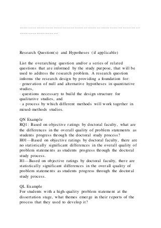 …………………………………………………………………………
………………………
Research Question(s) and Hypotheses (if applicable)
List the overarching question and/or a series of related
questions that are informed by the study purpose, that will be
used to address the research problem. A research question
informs the research design by providing a foundation for:
· generation of null and alternative hypotheses in quantitative
studies,
· questions necessary to build the design structure for
qualitative studies, and
· a process by which different methods will work together in
mixed-methods studies.
QN Example
RQ1: Based on objective ratings by doctoral faculty, what are
the differences in the overall quality of problem statements as
students progress through the doctoral study process?
H01—Based on objective ratings by doctoral faculty, there are
no statistically significant differences in the overall quality of
problem statements as students progress through the doctoral
study process.
H1—Based on objective ratings by doctoral faculty, there are
statistically significant differences in the overall quality of
problem statements as students progress through the doctoral
study process.
QL Example
For students with a high-quality problem statement at the
dissertation stage, what themes emerge in their reports of the
process that they used to develop it?
 