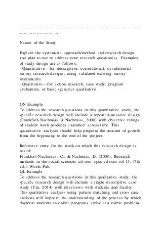 …………………………………………………………………………
………………………
Nature of the Study
Explain the systematic approach/method and research design
you plan to use to address your research question(s). Examples
of study design are as follows:
· Quantitative—for descriptive, correlational, or inferential
survey research designs, using validated existing survey
instruments
· Qualitative—for action research, case study, program
evaluation, or basic (generic) qualitative
QN Example
To address the research questions in this quantitative study, the
specific research design will include a repeated-measure design
(Frankfort-Nachmias & Nachmias, 2008) with objective ratings
of student work products examined across time. This
quantitative analysis should help pinpoint the amount of growth
from the beginning to the end of the project.
Reference entry for the work on which this research design is
based:
Frankfort-Nachmias, C., & Nachmias, D. (2008). Research
methods in the social sciences cd-rom spss cd-rom vol 15. (7th
ed.). Worth Pub.
QL Example
To address the research questions in this qualitative study, the
specific research design will include a single descriptive case
study (Yin, 2014) with interviews with students and faculty.
This qualitative analysis using pattern matching and cross case
analysis will improve the understanding of the process by which
doctoral students in online programs arrive at a viable problem
 