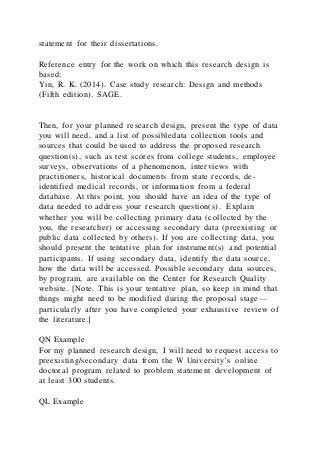 statement for their dissertations.
Reference entry for the work on which this research design is
based:
Yin, R. K. (2014). Case study research: Design and methods
(Fifth edition). SAGE.
Then, for your planned research design, present the type of data
you will need, and a list of possibledata collection tools and
sources that could be used to address the proposed research
question(s), such as test scores from college students, employee
surveys, observations of a phenomenon, interviews with
practitioners, historical documents from state records, de-
identified medical records, or information from a federal
database. At this point, you should have an idea of the type of
data needed to address your research question(s). Explain
whether you will be collecting primary data (collected by the
you, the researcher) or accessing secondary data (preexisting or
public data collected by others). If you are collecting data, you
should present the tentative plan for instrument(s) and potential
participants. If using secondary data, identify the data source,
how the data will be accessed. Possible secondary data sources,
by program, are available on the Center for Research Quality
website. [Note. This is your tentative plan, so keep in mind that
things might need to be modified during the proposal stage—
particularly after you have completed your exhaustive review of
the literature.]
QN Example
For my planned research design, I will need to request access to
preexisting/secondary data from the W University’s online
doctoral program related to problem statement development of
at least 300 students.
QL Example
 