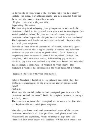 In 12 words or less, what is the working title for this study?
Include the topic, variables/concepts and relationship between
them, and the most critical key words.
Replace this text with your title.
Supporting Literature
The first step in developing your prospectus is to search the
literature related to the general area you want to investigate (see
social problem below).In your review of recent, empirical
literature, what keywords did you search and in what databases?
The keywords and databases searched included Replace this
text with your response.
Provide at least 10brief summaries of recent, scholarly (peer-
reviewed) articles that support/justify a current and relevant
problem in your discipline or professional field. Source(s)
supporting your framework should be included. Include the
complete, APA reference entry, followed by (a) an in-text
citation; (b) what was studied; (c) what was found; and (d) why
this research is important in relation to your study. This
evidence provides the justification for your research problem.
Replace this text with your summaries .
Rubric Standard | Justified > Is evidence presented that this
problem is significant to the discipline and/or professional
field?
Problem
What was the social problem that prompted you to search the
literature to find out more? Write in complete sentences using a
scholarly tone.
The situation or issue that prompted me to search the literature
is Replace this text with your response.
Now that you have read and summarized some of the recent
literature to understand your problem, and given what other
researchers are exploring, what meaningful gap have you
identified that your study will address? (What have others not
 