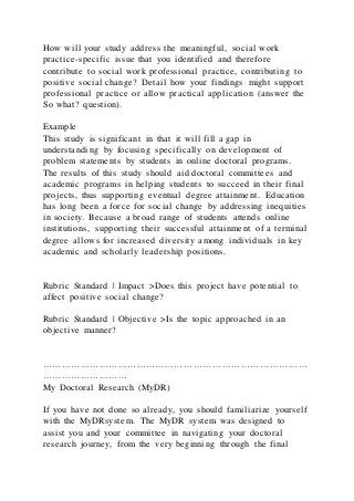 How will your study address the meaningful, social work
practice-specific issue that you identified and therefore
contribute to social work professional practice, contributing to
positive social change? Detail how your findings might support
professional practice or allow practical application (answer the
So what? question).
Example
This study is significant in that it will fill a gap in
understanding by focusing specifically on development of
problem statements by students in online doctoral programs.
The results of this study should aid doctoral committees and
academic programs in helping students to succeed in their final
projects, thus supporting eventual degree attainment. Education
has long been a force for social change by addressing inequities
in society. Because a broad range of students attends online
institutions, supporting their successful attainment of a terminal
degree allows for increased diversity among individuals in key
academic and scholarly leadership positions.
Rubric Standard | Impact >Does this project have potential to
affect positive social change?
Rubric Standard | Objective >Is the topic approached in an
objective manner?
…………………………………………………………………………
………………………
My Doctoral Research (MyDR)
If you have not done so already, you should familiarize yourself
with the MyDRsystem. The MyDR system was designed to
assist you and your committee in navigating your doctoral
research journey, from the very beginning through the final
 