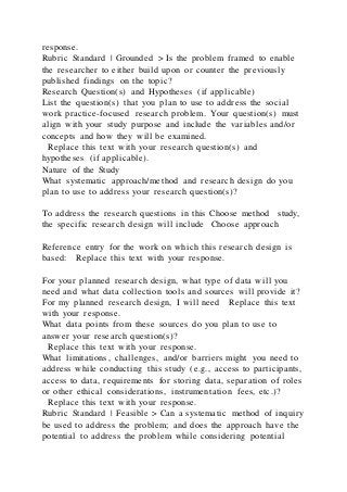response.
Rubric Standard | Grounded > Is the problem framed to enable
the researcher to either build upon or counter the previously
published findings on the topic?
Research Question(s) and Hypotheses (if applicable)
List the question(s) that you plan to use to address the social
work practice-focused research problem. Your question(s) must
align with your study purpose and include the variables and/or
concepts and how they will be examined.
Replace this text with your research question(s) and
hypotheses (if applicable).
Nature of the Study
What systematic approach/method and research design do you
plan to use to address your research question(s)?
To address the research questions in this Choose method study,
the specific research design will include Choose approach
Reference entry for the work on which this research design is
based: Replace this text with your response.
For your planned research design, what type of data will you
need and what data collection tools and sources will provide it?
For my planned research design, I will need Replace this text
with your response.
What data points from these sources do you plan to use to
answer your research question(s)?
Replace this text with your response.
What limitations, challenges, and/or barriers might you need to
address while conducting this study (e.g., access to participants,
access to data, requirements for storing data, separation of roles
or other ethical considerations, instrumentation fees, etc.)?
Replace this text with your response.
Rubric Standard | Feasible > Can a systematic method of inquiry
be used to address the problem; and does the approach have the
potential to address the problem while considering potential
 