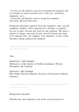 · It serves as the tentative plan for developing the proposal and
is evaluated to ensure doctoral-level work (e.g., feasibility,
alignment, etc.).
· It provides information used to assign the committee
University Research Reviewer.
Prospectus milestone approval from the committee chair, second
committee member, and a program-level designee is required
for you to move forward and work on your proposal. The plan i s
subject to change, and parts of your research design may need
to be adjusted after you complete your exhaustive review of the
literature during proposal development.
…………………………………………………………………………
………………………
Title
Quantitative (QN) Example
Differences in the Quality of Problem Statements Written
Throughout the Capstone
Qualitative (QL) Example
How Online Doctoral Students Develop a Dissertation Problem
Statement
…………………………………………………………………………
………………………
Background Literature
Probably the most important step in the research process is
 