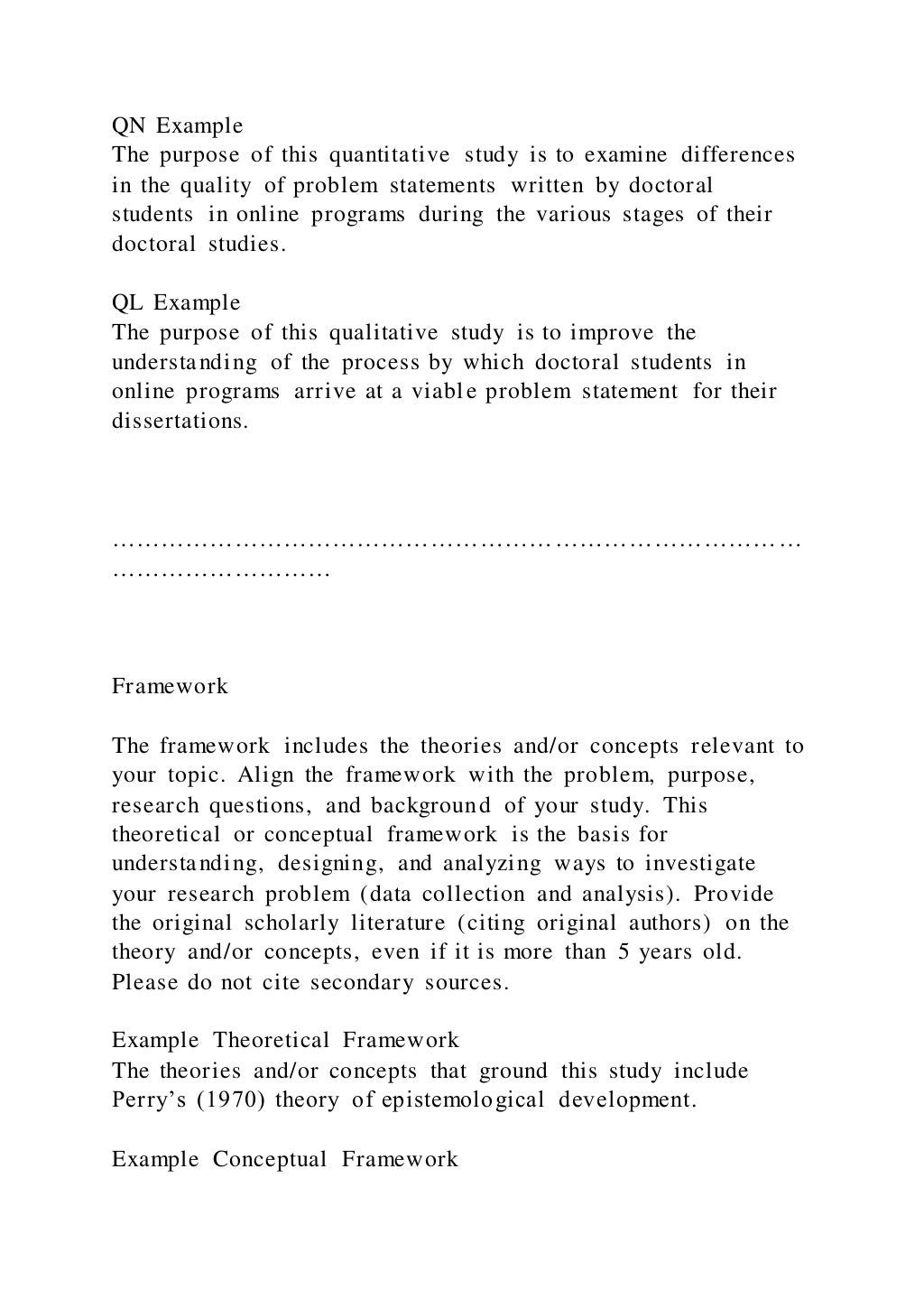 QN Example
The purpose of this quantitative study is to examine differences
in the quality of problem statements written by doctoral
students in online programs during the various stages of their
doctoral studies.
QL Example
The purpose of this qualitative study is to improve the
understanding of the process by which doctoral students in
online programs arrive at a viable problem statement for their
dissertations.
…………………………………………………………………………
………………………
Framework
The framework includes the theories and/or concepts relevant to
your topic. Align the framework with the problem, purpose,
research questions, and background of your study. This
theoretical or conceptual framework is the basis for
understanding, designing, and analyzing ways to investigate
your research problem (data collection and analysis). Provide
the original scholarly literature (citing original authors) on the
theory and/or concepts, even if it is more than 5 years old.
Please do not cite secondary sources.
Example Theoretical Framework
The theories and/or concepts that ground this study include
Perry’s (1970) theory of epistemological development.
Example Conceptual Framework
 