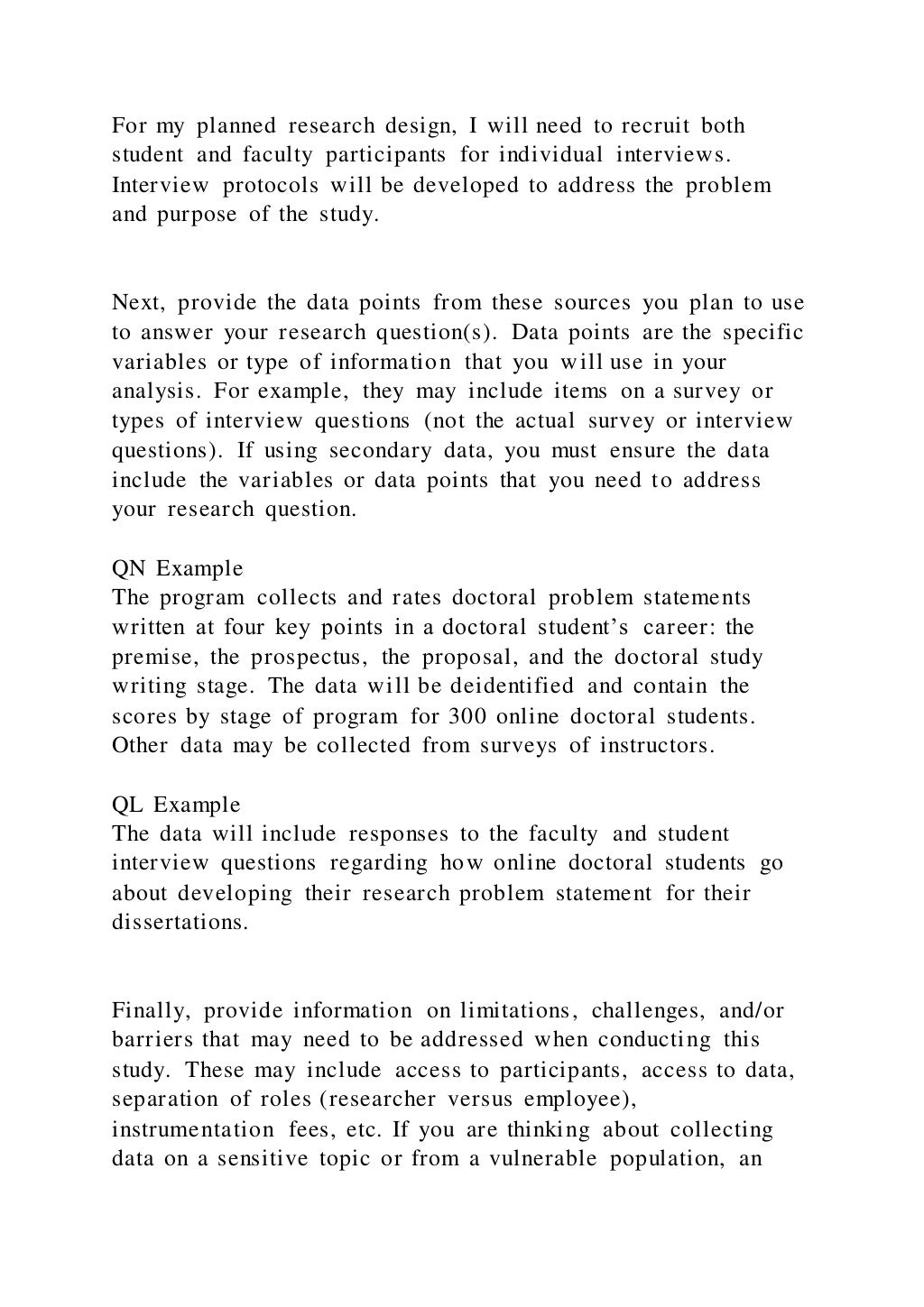 For my planned research design, I will need to recruit both
student and faculty participants for individual interviews.
Interview protocols will be developed to address the problem
and purpose of the study.
Next, provide the data points from these sources you plan to use
to answer your research question(s). Data points are the specific
variables or type of information that you will use in your
analysis. For example, they may include items on a survey or
types of interview questions (not the actual survey or interview
questions). If using secondary data, you must ensure the data
include the variables or data points that you need to address
your research question.
QN Example
The program collects and rates doctoral problem statements
written at four key points in a doctoral student’s career: the
premise, the prospectus, the proposal, and the doctoral study
writing stage. The data will be deidentified and contain the
scores by stage of program for 300 online doctoral students.
Other data may be collected from surveys of instructors.
QL Example
The data will include responses to the faculty and student
interview questions regarding how online doctoral students go
about developing their research problem statement for their
dissertations.
Finally, provide information on limitations, challenges, and/or
barriers that may need to be addressed when conducting this
study. These may include access to participants, access to data,
separation of roles (researcher versus employee),
instrumentation fees, etc. If you are thinking about collecting
data on a sensitive topic or from a vulnerable population, an
 