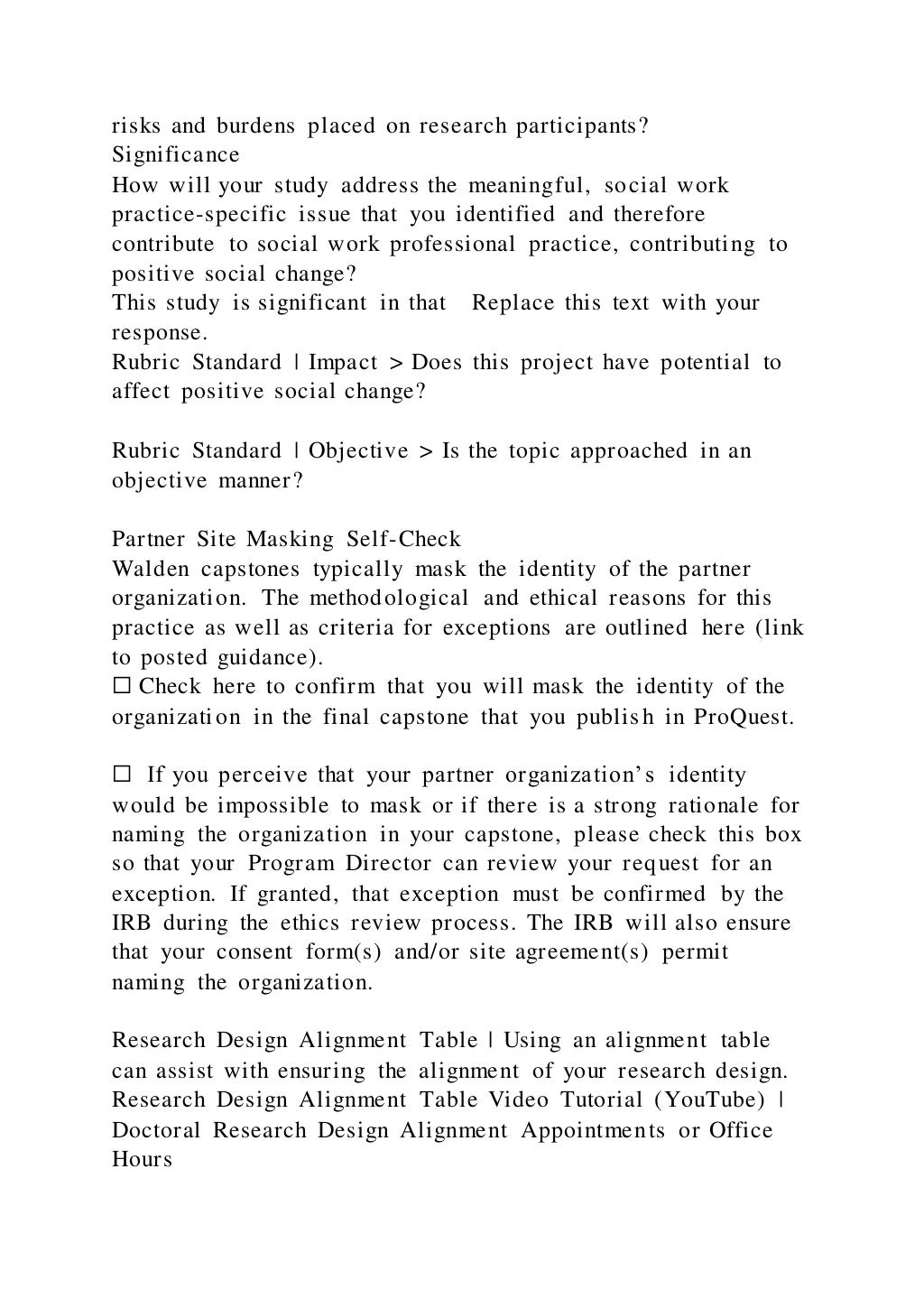 risks and burdens placed on research participants?
Significance
How will your study address the meaningful, social work
practice-specific issue that you identified and therefore
contribute to social work professional practice, contributing to
positive social change?
This study is significant in that Replace this text with your
response.
Rubric Standard | Impact > Does this project have potential to
affect positive social change?
Rubric Standard | Objective > Is the topic approached in an
objective manner?
Partner Site Masking Self-Check
Walden capstones typically mask the identity of the partner
organization. The methodological and ethical reasons for this
practice as well as criteria for exceptions are outlined here (link
to posted guidance).
☐ Check here to confirm that you will mask the identity of the
organization in the final capstone that you publish in ProQuest.
☐ If you perceive that your partner organization’s identity
would be impossible to mask or if there is a strong rationale for
naming the organization in your capstone, please check this box
so that your Program Director can review your request for an
exception. If granted, that exception must be confirmed by the
IRB during the ethics review process. The IRB will also ensure
that your consent form(s) and/or site agreement(s) permit
naming the organization.
Research Design Alignment Table | Using an alignment table
can assist with ensuring the alignment of your research design.
Research Design Alignment Table Video Tutorial (YouTube) |
Doctoral Research Design Alignment Appointments or Office
Hours
 