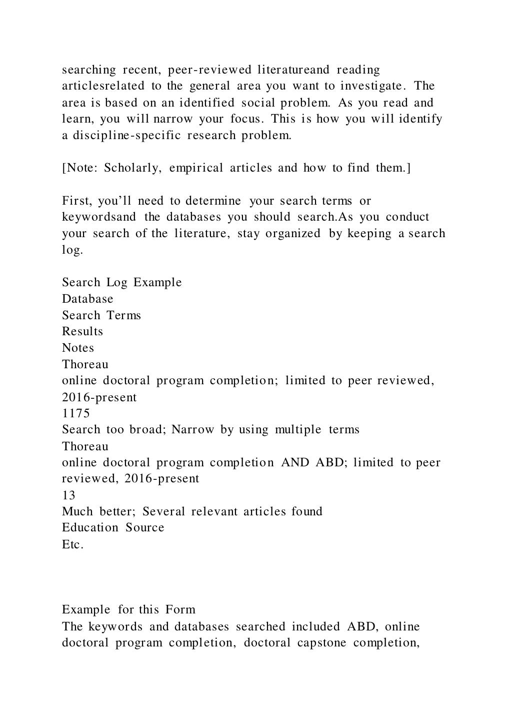 searching recent, peer-reviewed literatureand reading
articlesrelated to the general area you want to investigate. The
area is based on an identified social problem. As you read and
learn, you will narrow your focus. This is how you will identify
a discipline-specific research problem.
[Note: Scholarly, empirical articles and how to find them.]
First, you’ll need to determine your search terms or
keywordsand the databases you should search.As you conduct
your search of the literature, stay organized by keeping a search
log.
Search Log Example
Database
Search Terms
Results
Notes
Thoreau
online doctoral program completion; limited to peer reviewed,
2016-present
1175
Search too broad; Narrow by using multiple terms
Thoreau
online doctoral program completion AND ABD; limited to peer
reviewed, 2016-present
13
Much better; Several relevant articles found
Education Source
Etc.
Example for this Form
The keywords and databases searched included ABD, online
doctoral program completion, doctoral capstone completion,
 