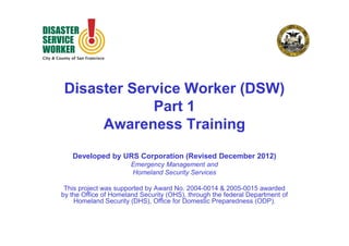 Disaster Service Worker (DSW)
Part 1
Awareness Training
Developed by URS Corporation (Revised December 2012)
Emergency Management and
Homeland Security Services
This project was supported by Award No. 2004-0014 & 2005-0015 awarded
by the Office of Homeland Security (OHS), through the federal Department of
Homeland Security (DHS), Office for Domestic Preparedness (ODP).

 
