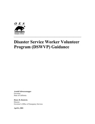 Disaster Service Worker Volunteer
Program (DSWVP) Guidance

Arnold Schwarzenegger
Governor
State of California
Henry R. Renteria
Director
Governor’s Office of Emergency Services
April 6, 2001

 