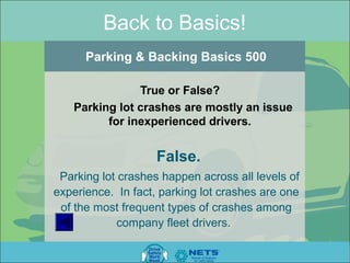 Back to Basics!
      Parking & Backing Basics 500

               True or False?
   Parking lot crashes are mostly an issue
         for inexperienced drivers.


                    False.
 Parking lot crashes happen across all levels of
experience. In fact, parking lot crashes are one
 of the most frequent types of crashes among
             company fleet drivers.
 