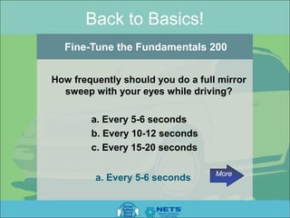 Back to Basics!
  Fine-Tune the Fundamentals 200


How frequently should you do a full mirror
  sweep with your eyes while driving?

        a. Every 5-6 seconds
        b. Every 10-12 seconds
        c. Every 15-20 seconds

                                   More
         a. Every 5-6 seconds
 